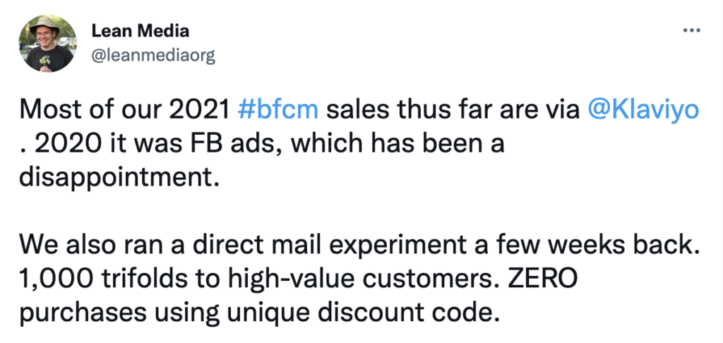 Tweet: Most of our 2021 #bfcm sales thus far are via 
@Klaviyo
. 2020 it was FB ads, which has been a disappointment. 

We also ran a direct mail experiment a few weeks back. 1,000 trifolds to high-value customers. ZERO purchases using unique discount code. 