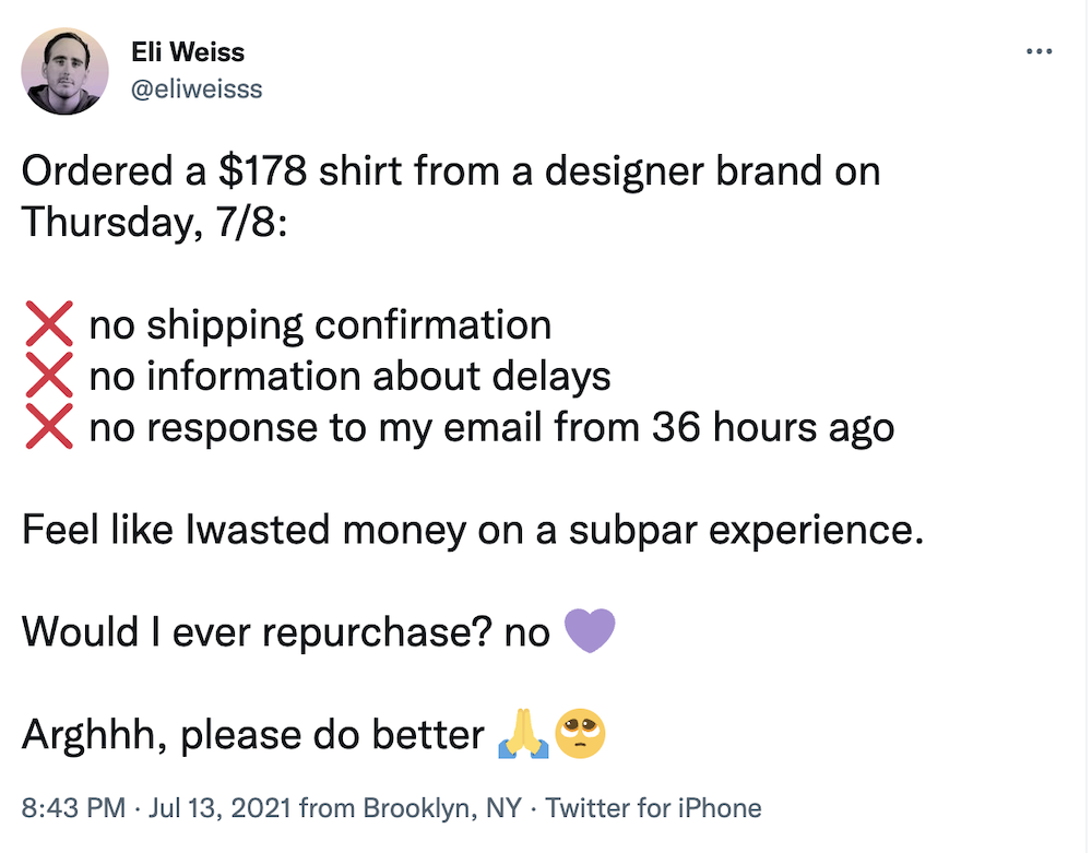 Tweet from Eli Weiss: Ordered a $178 shirt from a designer brand on Thursday, 7/8:

❌ no shipping confirmation
❌ no information about delays
❌ no response to my email from 36 hours ago 

Feel like Iwasted money on a subpar experience. 

Would I ever repurchase? no 💜

Arghhh, please do better 🙏🥺
