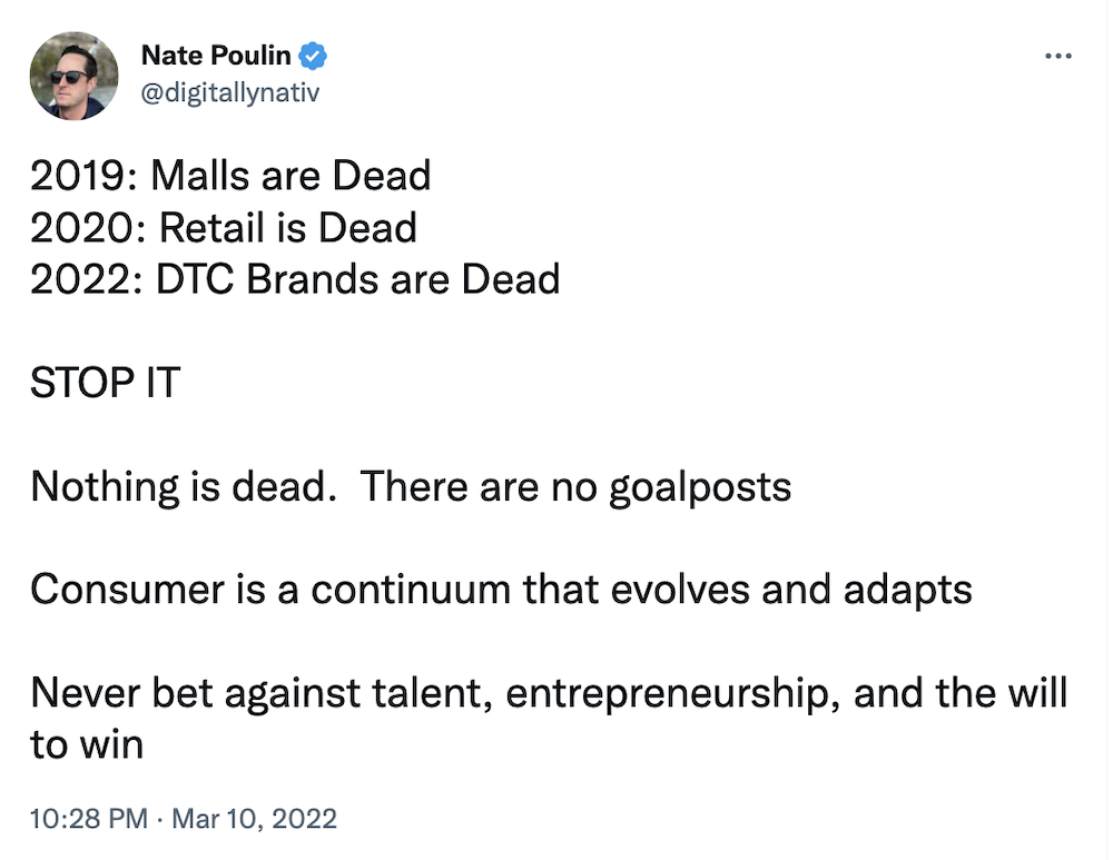 Tweet from @digitallynativ: 2019: Malls are Dead
2020: Retail is Dead
2022: DTC Brands are Dead

STOP IT

Nothing is dead.  There are no goalposts

Consumer is a continuum that evolves and adapts

Never bet against talent, entrepreneurship, and the will to win