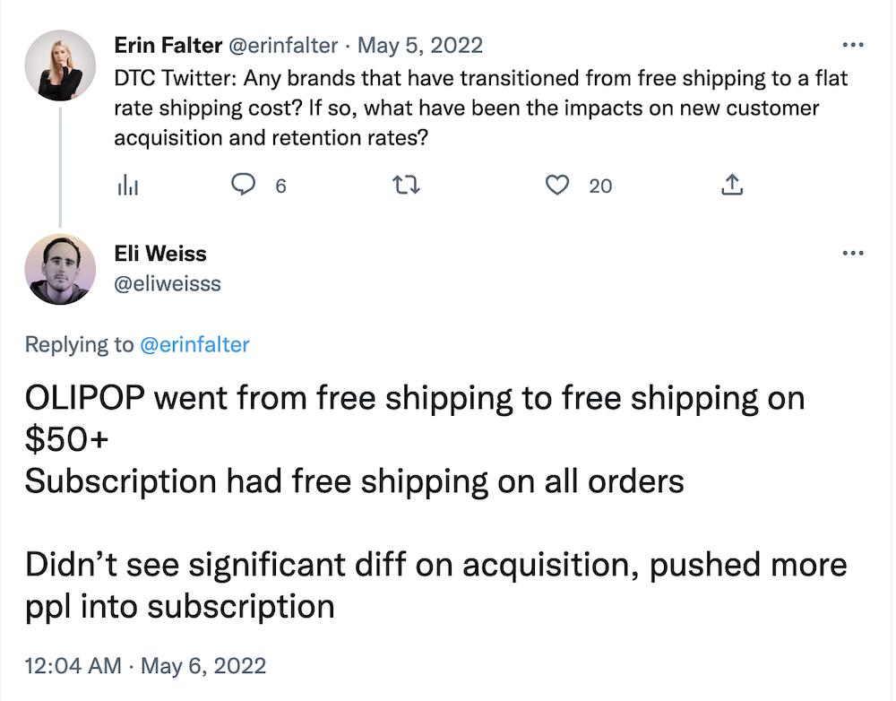 Tweet from @erinfalter:
DTC Twitter: Any brands that have transitioned from free shipping to a flat rate shipping cost? If so, what have been the impacts on new customer acquisition and retention rates?

Tweet from @eliweisss:
OLIPOP went from free shipping to free shipping on $50+
Subscription had free shipping on all orders

Didn’t see significant diff on acquisition, pushed more ppl into subscription