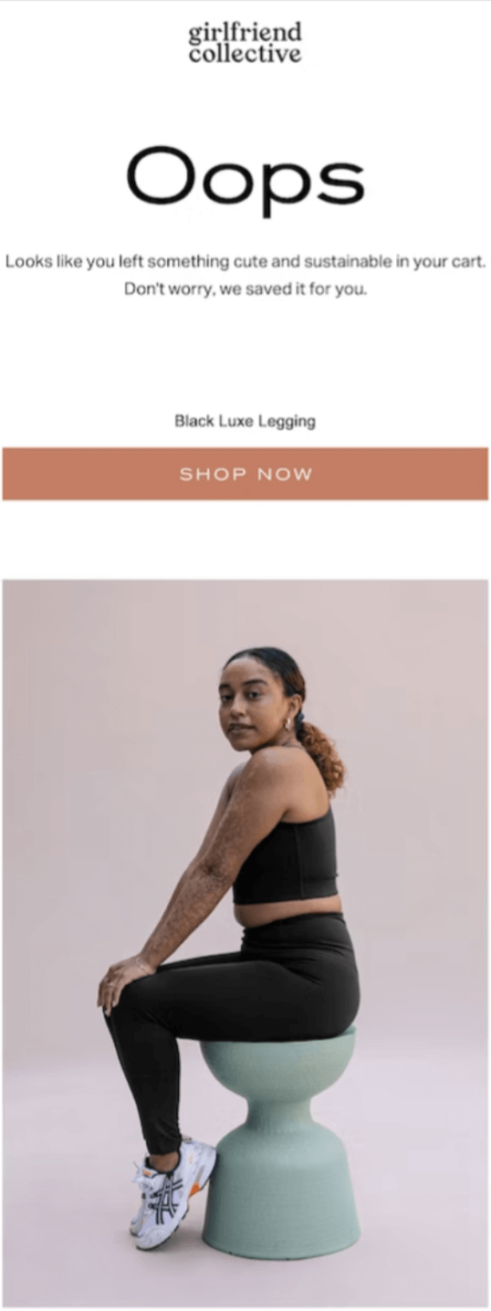 Image shows an abandoned cart email from sustainable activewear brand Girlfriend Collective, featuring the headline “Oops” above the copy ‘Looks like you left something cute and sustainable in your cart. Don’t worry, we saved it for you.” The email then contains the name of the product the subscriber left behind, followed by a “shop now” CTA and then an image of a model wearing the product.
