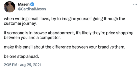 Tweet by @cardinalmason:

when writing email flows, try to imagine yourself going through the customer journey. 

if someone is in browse abandonment, it’s likely they’re price shopping between you and a competitor. 

make this email about the difference between your brand vs them. 

be one step ahead.
