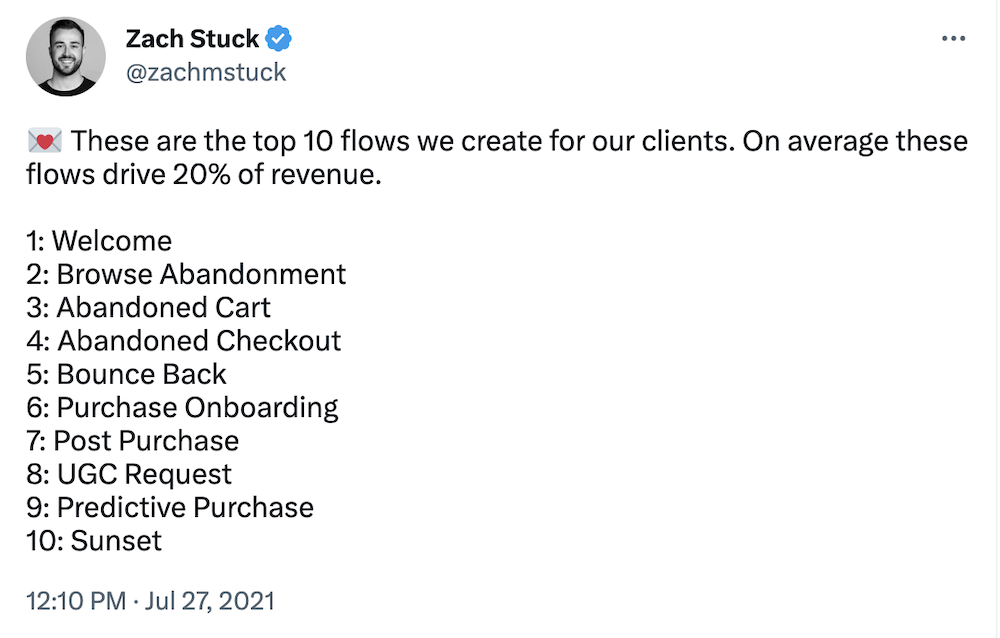 Tweet by @zachmstuck:
These are the top 10 flows we create for our clients. On average these flows drive 20% of revenue.
1: Welcome
2: Browse Abandonment
3: Abandoned Cart
4: Abandoned Checkout
5: Bounce Back
6: Purchase Onboarding
7: Post Purchase
8: UGC Request
9: Predictive Purchase
10: Sunset
