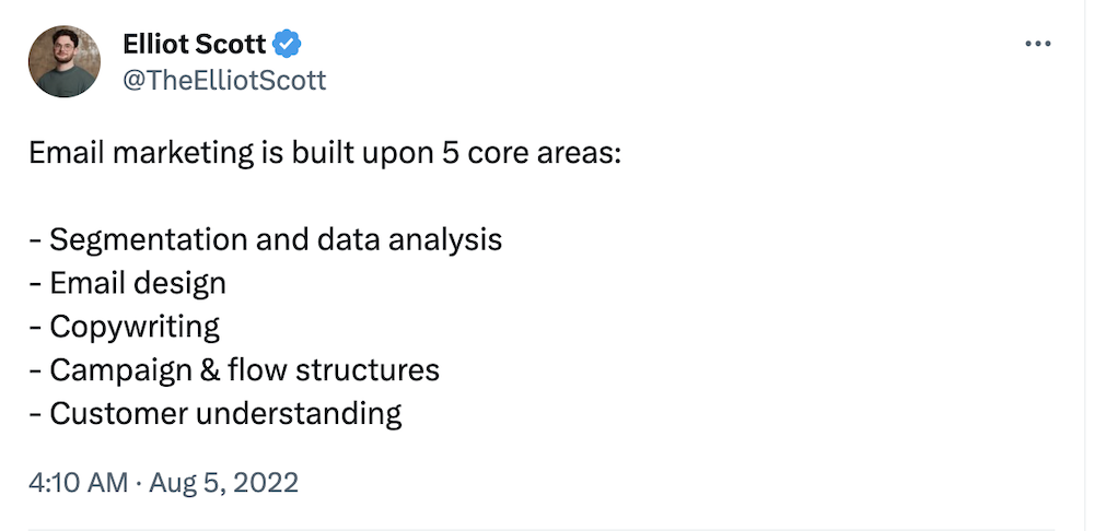 @TheElliotScott on Twitter:

Email marketing is built upon 5 core areas:

- Segmentation and data analysis
- Email design
- Copywriting
- Campaign & flow structures
- Customer understanding