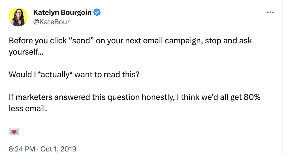 @katebour on Twitter:

Before you click “send” on your next email campaign, stop and ask yourself...

Would I *actually* want to read this?

If marketers answered this question honestly, I think we’d all get 80% less email. 

💌