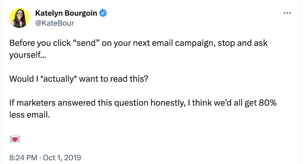 @katebour on Twitter:
Before you click “send” on your next email campaign, stop and ask yourself...
Would I *actually* want to read this?
If marketers answered this question honestly, I think we’d all get 80% less email.
💌