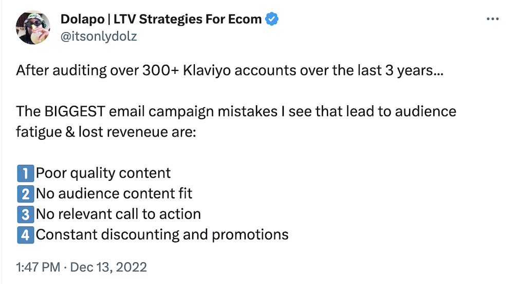 @itsonlydolz on Twitter:

After auditing over 300+ Klaviyo accounts over the last 3 years...

The BIGGEST email campaign mistakes I see that lead to audience fatigue & lost reveneue are: 

1️⃣Poor quality content 
2️⃣No audience content fit
3️⃣No relevant call to action 
4️⃣Constant discounting and promotions