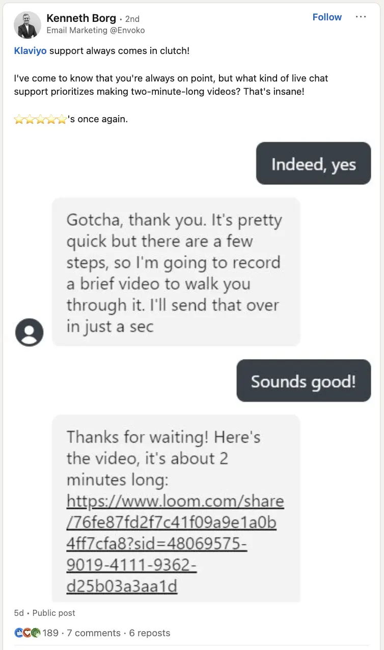 Image shows a LinkedIn post from Kenneth Borg, praising Klaviyo’s customer success team. “Klaviyo support always comes in clutch,” Borg writes. “I’ve come to know that you’re always on point, but what kind of live chat support prioritizes making two-minute-long videos? That’s insane! 5 stars once again.” The post includes a screenshot of Borg’s conversation with Klaviyo chat, in which the customer success rep promises to record a quick video to walk him through the steps, then sends a Loom link shortly thereafter.