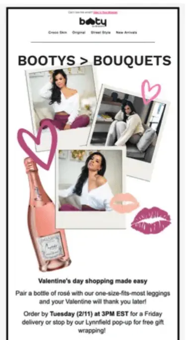 Image shows a Valentine’s Day email campaign from Booty By Brabants, featuring the brand’s logo at the top in black followed by the headline, “Bootys > Bouquets.” Beneath that are 3 photos of models wearing the brand’s clothes and a photo of a bottle of rosé, with illustrations of hearts and lipstick kisses dancing along their edges. The text in the email reads, “Valentine’s day shopping made easy. Pair a bottle of rosé with our one-size-fits-most leggings and your Valentine will thank you later! Order by Tuesday (2/11) at 3PM EST for a Friday delivery or stop by our Lynnfield pop-up for free gift wrapping!”