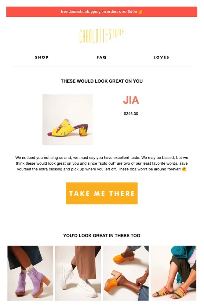 Image shows a browse abandonment email from shoe brand Charlotte Stone. At the very top of the email is a salmon-colored banner that reads, “free domestic shipping on orders over $200” with a peace sign emoji. Next comes the brand’s logo, with 3 links readers can click before they reach the body of the email: “shop,” “FAQ,” and “loves.” The email body kicks off with the headline “these would look great on you,” followed by a product shot, name, and price of the item the reader was browsing. The email copy reads, “We noticed you noticing us and, we must say you have excellent taste,” followed by a honey-yellow CTA button that reads, “take me there.” At the bottom of the email is a row of several other products the reader might be interested in, headlined, “You’d look great in these too.”