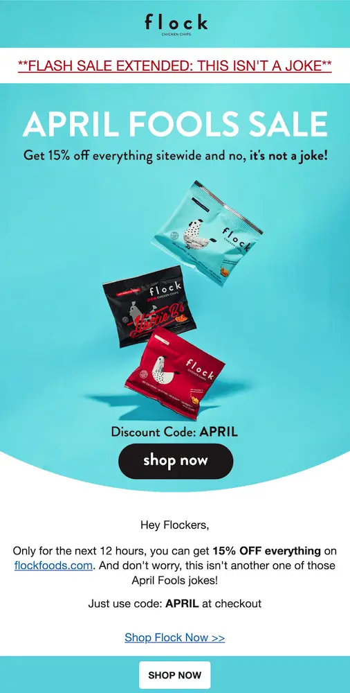 Image shows an email from snack brand Flock Foods which starts off with underlined red text in all caps: “FLASH SALE EXTENDED: THIS IS NOT A JOKE.” The body of the email contains a product shot of snack bags on a bright blue background, with text overlaid that reads, “APRIL FOOLS SALE: Get 15% off everything sitewide and no, it’s not a joke!” At the bottom of the image is the discount code, APRIL, and a black CTA button that reads, “shop now.” The email copy below the image reminds readers, again, that this isn’t a joke.