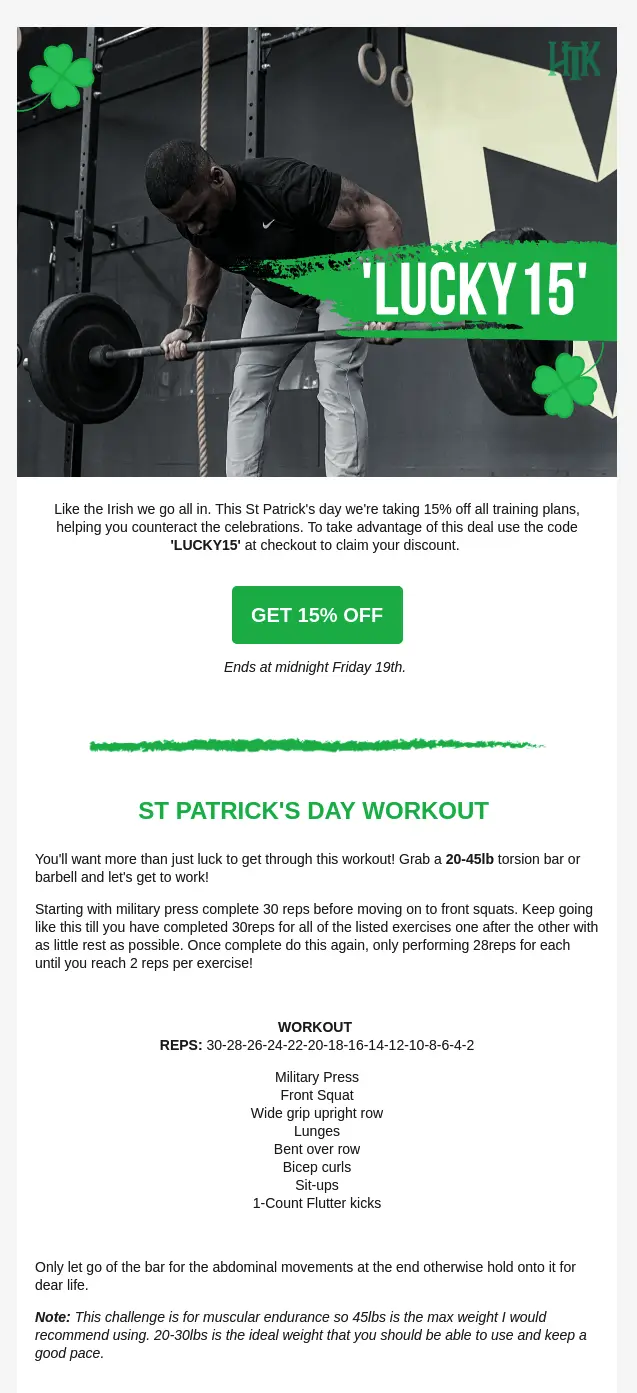 Image shows a St. Patrick’s Day email from Hard to Kill Fitness, which begins with a photo of a muscular man lifting weights. The photo has an illustration of a four-leaf clover in two corners and the words “LUCKY 15” written over it in white. Under the photo, the email copy reads, “Like the Irish we go all in. This St. Patrick’s Day we’re taking 15% off all training plans, helping you counteract the celebrations.” The green CTA button reads, “Get 15% off,” followed by the deadline for the deal: “Ends midnight Friday 19th.” The bottom of the email contains instructions for a St. Patrick’s Day workout.