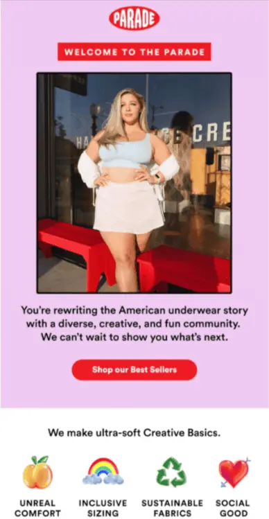 Image shows a welcome email from apparel brand Parade, featuring the brand’s logo in red on a millennial pink background. Beneath the logo a red banner reads, “welcome to the parade,” followed by an image of a model showing off some of the brand’s clothes. The email copy reads, “You’re rewriting the American underwear story with a diverse, creative, and fun community. We can’t wait to show you what’s next.” Underneath the copy is a red CTA button that reads, “shop our best sellers.” Finally, at the bottom of the email, the background color switches to white with a headline that reads, “we make ultra-soft creative basics.” Underneath that are 4 illustrations: a peach, captioned “unreal comfort”; a rainbow, captioned “inclusive sizing”; a recycling logo, captioned “sustainable fabrics”; and a heart pierced by an arrow, captioned “social good.”