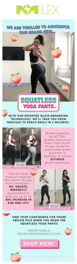 Image shows an email from PopFlex, headlined, “WE ARE THRILLED TO ANNOUNCE OUR BRAND NEW SQUATLESS YOGA PANTS.” The email features several before and after photos of women wearing different yoga pants and taking mirror selfies from behind, twisted around to smile at the camera. The email copy reads, “with our patented glute enhancing technology, we’ll take you from pancake to peach emoji in 2 seconds.” At the bottom of the email, under the pink “SHOP NOW” CTA button, the brand writes, “This is a joke. Happy April Fools Day!”