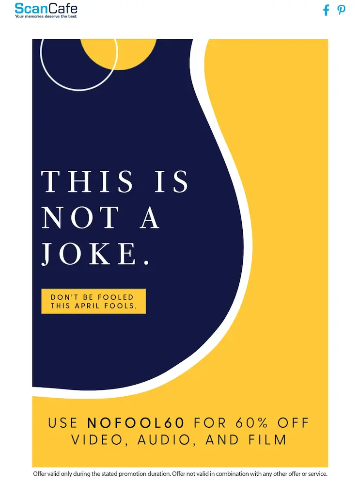 Image shows an email from ScanCafe, a photo scanning and restoration company. On a backdrop featuring a graphic design with a navy and gold color palette, the headline of the email reads, “THIS IS NOT A JOKE” in white. Underneath the headline is a yellow box that reads, “DON’T BE FOOLED THIS APRIL FOOLS.” At the bottom of the design, navy font over the gold part of the background reads, “USE NOFOOL60 FOR 60% OFF VIDEO, AUDIO, AND FILM.” The fine print explains offer restrictions.