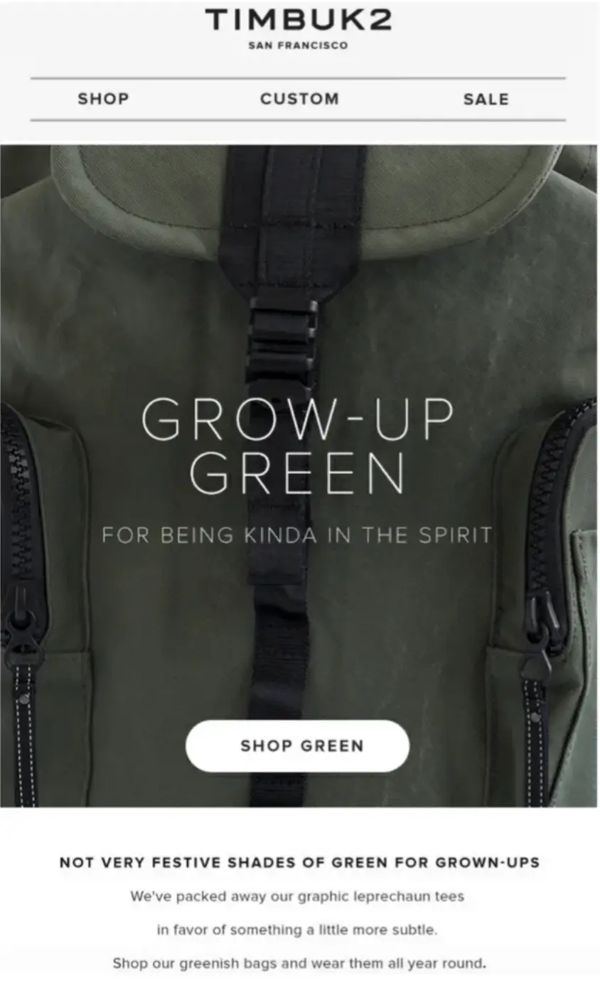 Image shows a St. Patrick’s Day email from bag brand Timbuk2. The email opens with a large close-up product shot of one of the brand’s backpacks. Over the image, the headline reads, “Grow-up green: for being kinda in the spirit,” with a white CTA button that reads, “SHOP GREEN.” Beneath the image, the email copy says, “Not very festive shades of green for grown-ups. We’ve packed away our graphic leprechaun tees in favor of something a little more subtle. Shop our greenish bags and wear them all year round.”