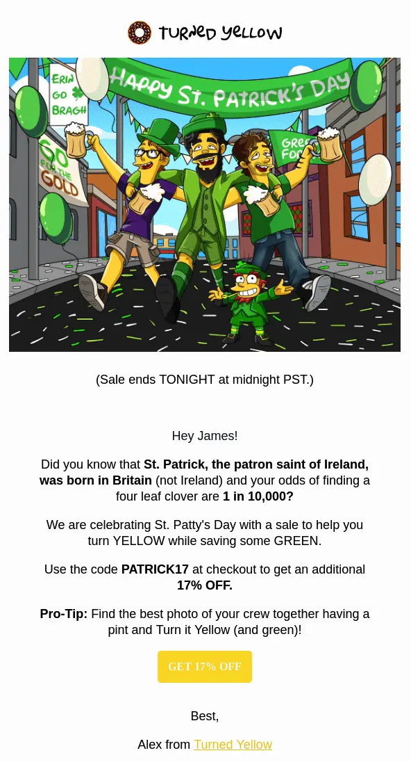 Image shows a St. Patrick’s Day email from Turned Yellow, a brand that creates digital cartoon portraits. At the top of an email is a cartoon depicting 3 drunk men following a leprechaun down a street littered with green and white confetti, under a banner that reads, “Happy St. Patrick’s Day.” Underneath the image is a line of text that reads, “Sale ends TONIGHT at midnight PST.” The copy of the email then reads like a personal letter: it greets the subscriber by name, shares a few fun facts (like that St. Patrick was born in Britain, and that your odds of finding a four leaf clover are 1 in 10K), and encourages the reader to use the discount code “PATRICK17” at check-out to get 17% off. After a yellow CTA button that reads, “Get 17% off,” the email closes out with a signature from “Alex from Turned Yellow.”