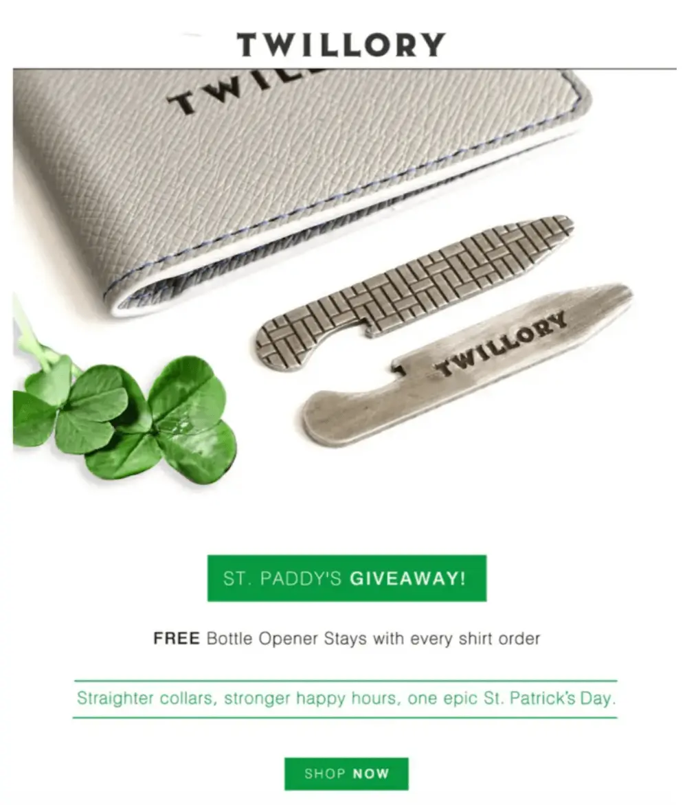 Image shows a St. Patrick’s Day email from men’s apparel brand Twillory, which shows a product shot of the brand’s bottle opener stays arranged next to two four-leaf clovers, followed by a green CTA button that reads, “ST. PADDY’S GIVEAWAY!” and explainer copy: “FREE bottle opener stays with every shirt order.” In green underneath that, the email reads, “Straighter collars, stronger happy hours, one epic St. Patrick’s Day.” The email closes out with another, smaller CTA button in green, that reads, “SHOP NOW.”