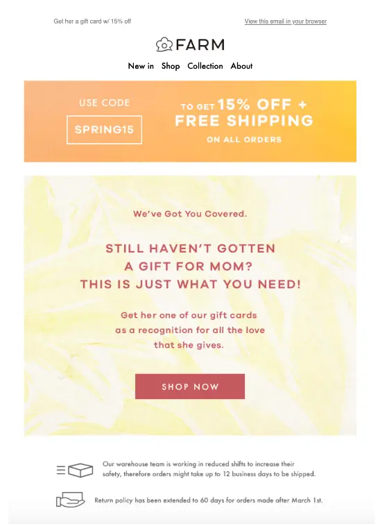 Image shows a Mother’s Day email from apparel brand FARM Rio. At the top is a bright orange banner encouraging readers to use the code “SPRING15” to get 15% off as well as free shipping on all orders. On a pastel yellow tie-dye background, the rose email copy reads, “still haven’t gotten a gift for mom? This is just what you need! Get her one of our gift cards as a recognition for all the love that she gives.” The CTA button is rose and reads, “Shop now.” At the bottom of the email are the brand’s shipping and return policies.