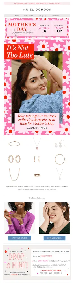 Image shows a Mother’s Day email from jewelry brand Ariel Gordon, featuring a Mother’s Day shipping calendar with cutoff dates at the very top. The email continues with a photo of a model wearing a bracelet, rings, and earrings, smiling at the camera, against a backdrop of illustrated pink and red flowers. Over the image at the top, a red banner reads, “it’s not too late,” and at the bottom, another banner in pink reads, “take 15% off our in-stock collection and receive it in time for Mother’s Day,” with a discount code: MAMA15.” The email continues with several product shots of what’s available in the in-stock collection, followed by photos of models wearing jewelry from the stacks and necklaces collections. The email ends with a section called “it’s time to drop a hint,” with step-by-step instructions on how to let someone know what they want for Mother’s Day.