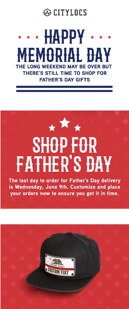 Image shows a Memorial Day marketing campaign from headwear brand CityLocs. In a stylized banner across the top, the email first wishes readers a happy Memorial Day in blue letters on a white background with red stars. The email copy then reads, “the long weekend may be over but there’s still time to shop for Father’s Day gifts.” Here the email transitions from a white background to a red one, and in white letters, another headline reads, “shop for Father’s Day.” The copy in this section, positioned over a product shot of one of the brand’s hats, reads, “the last day to order for Father’s Day delivery is Wednesday, June 9th. Customize and place your orders now to ensure you get it in time.”