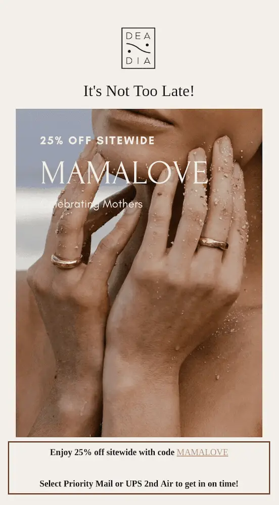 Image shows a Mother’s Day email from jewelry brand DeaDia, featuring the brand’s logo at the top followed by the headline, “It’s Not Too Late!” The body of the email contains a close-up of a model holding her hands up to her chin, wearing a ring. Over the photo, cream-colored copy reads, “25% off sitewide: mamalove. Celebrating mothers.” Finally, underneath the photo, the email copy reads, “enjoy 25% off sitewide with code MAMALOVE. Select priority mail or UPS 2nd Air to get it on time!”