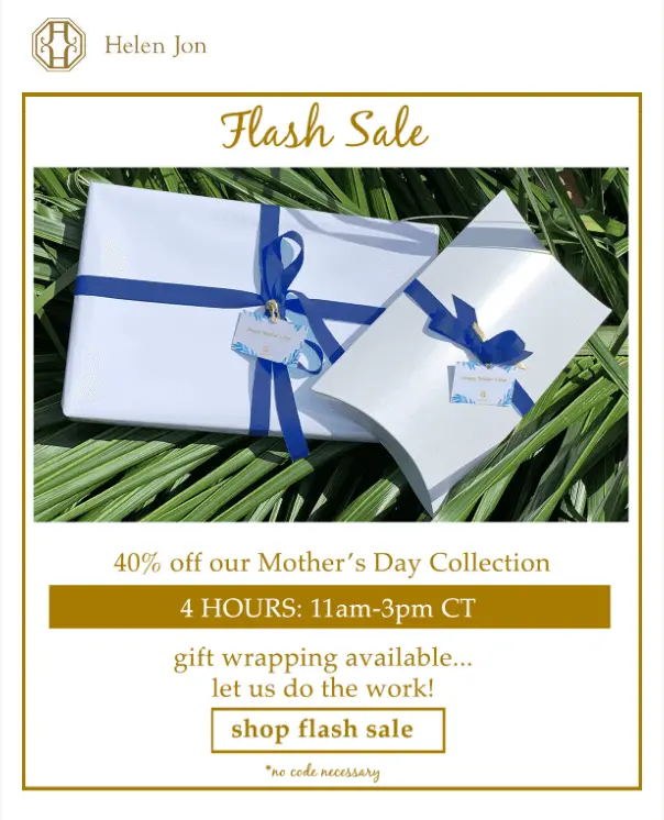 Image shows a Mother’s Day email from apparel brand Helen Jon, featuring the headline “flash sale” in gold cursive followed by a photo of two white boxes wrapped with blue ribbon, laid out against a backdrop of palm fronds. Underneath the photo, the email copy reads, “40% off our Mother’s Day collection. 4 hours: 11am-3pm CT. Gift wrapping available…let us do the work!” The email ends with a CTA that reads, “shop flash sale.”