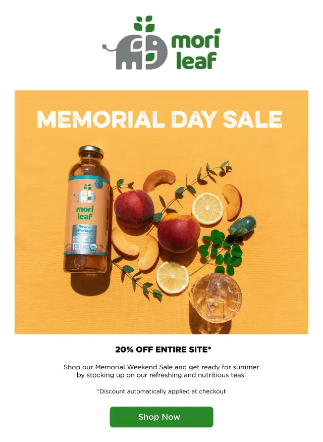 Image shows a Memorial Day marketing campaign from tea brand Mori Leaf. Under their logo at the top of the email, the email body contains photo of one of the brand’s bottled teas against a bright orange background, next to fruits and plants arranged artfully: two whole peaches, a couple of orange slices, and a few sliced peaches, with sprigs of eucalyptus scattered around. Over the top of the orange background, above the drink and fruits, the email headline reads, “Memorial Day sale.” Beneath the photo, black text on a white background reads, “20% off entire site Shop our Memorial Weekend Sale and get ready for summer by stocking up on our refreshing and nutritious teas!” The email ends with a bright green CTA button: “Shop now.”