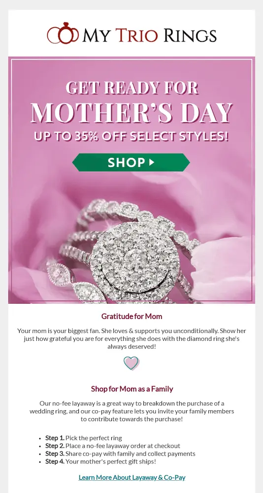 Image shows a Mother’s Day email from My Trio Rings, featuring an up-close product shot of a diamond ring on a pink background, over which the headline reads, “get ready for Mother’s Day: up to 35% off select styles!” with a green CTA button that says, “shop.” Beneath the photo, the email copy reads, “Gratitude for Mom: Your mom is your biggest fan. She loves and supports you unconditionally. Show her just how grateful you are for everything she does with the diamond ring she’s always deserved!” The next section is titled “Shop for Mom as a Family” and breaks down the steps subscribers can take to co-pay, followed by a link they can click to learn more about layaway and co-pay options.