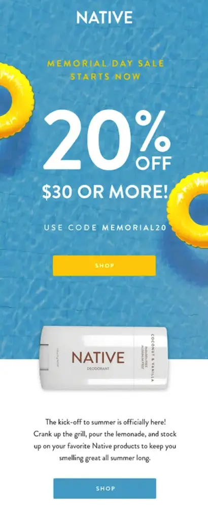 Image shows a Memorial Day email campaign from deodorant brand Native, featuring a close-up photo of the surface of a pool with two bright yellow innertubes floating on top. Underneath the brand’s logo, the email headline, overlaid on the photo, reads, “Memorial Day sale starts now.” The biggest text in the email is the “20% off $30 or more!” in white, followed by “use code memorial20” and a bright yellow CTA button that reads, simply, “shop.” After the pool photo and copy comes a close-up product shot of a stick of Native deodorant, followed by email copy in black on a white background: “The kick-off to summer is officially here! Crank up the grill, pour the lemonade, and stock up on your favorite Native products to keep you smelling great all summer long.” The email ends with another CTA, this time in blue, that reads, again, “shop.”