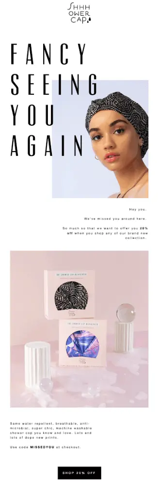 Image shows a winback email from Shhhowercap, headlined “fancy seeing you again” with the letters overlaying a photo of a model wearing one of the brand’s products, looking directly into the camera inquisitively. The copy of the email is simple, reading, “Hey you. We’ve missed you around here. So much that we want to offer you 20% off when you shop any of our brand new collection.” Next comes a product shot of two showercaps in boxes, stacked in the middle of two Roman columns with glass marbles and bubbles scattered about the pale pink background. The CTA button at the bottom of the email reads, “Shop 20% off.”