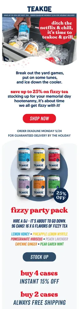 Image shows a Memorial Day email campaign from beverage brand Teakoe, which begins with a close-up photo of a hand removing one of the brand’s canned beverages from a cooler filled with ice. In the upper right corner of the photo is a red circle with white font that reads, “ditch the netflix & chill, it’s time to teakoe & grill.” Beneath the photo, the email copy reads, “Break out the yad games, put on some tunes, and ice down the cooler. Save up to 25% on fizzy tea stocking up for your memorial day hootenanny, it’s about time we all get fizzy with it!” The red CTA reads “shop now” followed by small print about the deadline readers must order by to get their drinks delivered in time for the holiday. The email continues with product shots of the brand’s “fizzy party pack,” including a list of flavors and a “stock up” CTA button, and more copy at the bottom: “buy 4 cases: instant 15% off”; “buy 2 cases: always free shipping.”