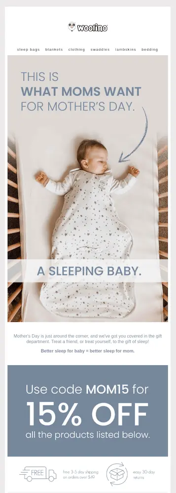 Image shows a Mother’s Day email from baby and sleep apparel brand Woolino. The email features a bird’s-eye-view photo of a baby sleeping in a crib, tucked into one of the brand’s sleep bags, underneath with the headline, “this is what moms want for Mother’s Day.” Beneath the photo, the email copy reads, “Mother’s Day is just around the corner, and we’ve got you covered in the gift department. Treat a friend, or treat yourself, to the gift of sleep! Better sleep for baby = better sleep for mom.” At the bottom of the email is a huge banner that reads, “use code MOM15 for 15% off all the products listed below.”