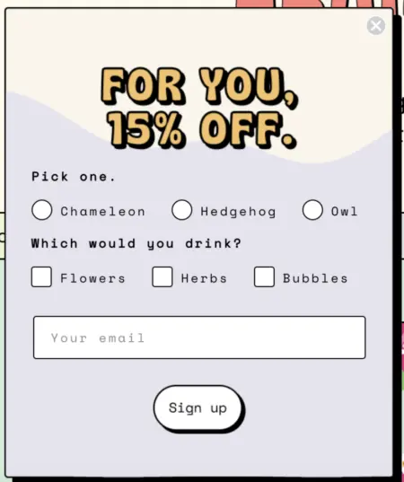 Image shows colorful website pop-up with a funky, 70s-style font. The header says, “For you, 15% off,” and then contains options for shoppers to choose their preferred animal—chameleon, hedgehog, or owl—and then 3 additional options to choose what to drink—flowers, herbs, and bubbles, referring to possible flavors. The form finishes by asking for an email address, with a sign-up button underneath the field.