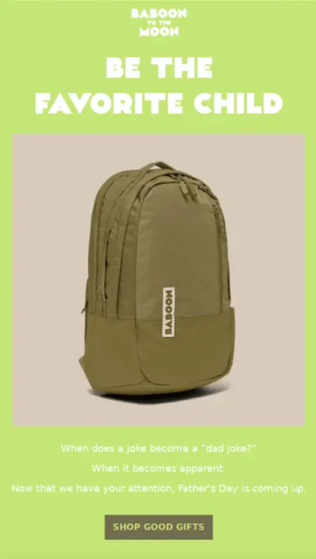 Image shows a Father’s Day email campaign from adventure brand Baboon to the Moon. It’s simple, with a lime green background and white font, and a product shot of one of the brand’s backpacks in the middle. The headline reads, “Be the favorite child,” and the copy underneath the image reads, “When does a joke become a dad joke? When it becomes apparent. Now that we have your attention, Father’s Day is coming up.” At the bottom of the email is a CTA button that reads “shop good gifts.”