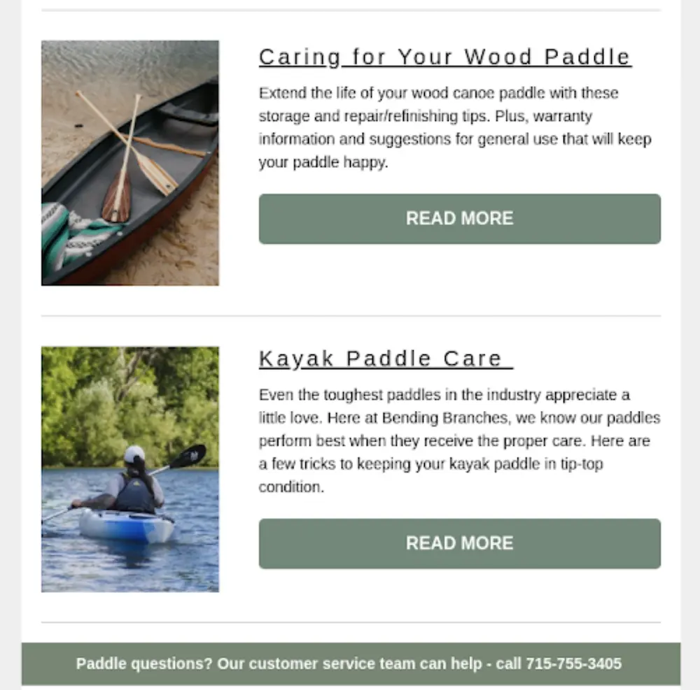 Image shows part of an email from outdoors brand Bending Branches, featuring two tiles that provide information about product care. The top tile is paired with a product image of 3 paddles resting in a kayak on the shore and reads, “Caring for your wood paddle: Extend the life of your wood canoe paddle with these storage and repair/refinishing tips. Plus, warranty information and suggestions for general use that will keep your paddle happy.” This tile features a sage-colored CTA button that says, “Read more.” The next tile features a photo of a person wearing a baseball cap and a backpack, mid-paddle stroke in a kayak out on the water with trees in the background. This tile reads, “Kayak paddle care: Even the toughest paddles in the industry appreciate a little love. Here at Bending Branches, we know our paddles perform best when they receive proper care. Here are a few tricks to keeping your kayak paddle in tip-top condition.”