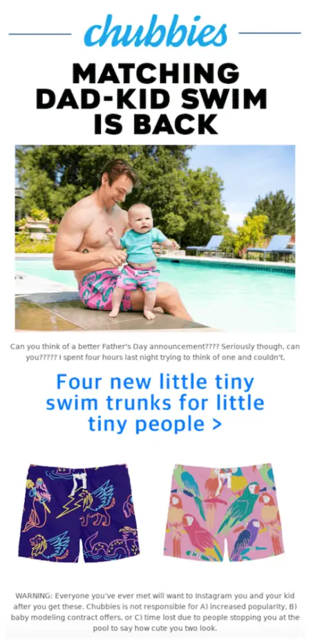 Image shows a Father’s Day email campaign from apparel brand Chubbies, featuring a photo of a father and baby wearing the brand’s swim trunks, sitting on the edge of a pool surrounded by trees, under the headline, “Matching dad-kid swim is back.” The email copy reads, “Can you think of a better Father’s Day announcement????? Seriously, though, can you???? I spent four hours last night trying to think of one and couldn’t.” Underneath that, in bright blue, a subhead reads, “Four new little tiny swim trunks for little tiny people,” above two product shots of swim trunks with colorful patterns.” The fine print at the bottom of the email reads, “WARNING: Everyone you’ve ever met will want to Instagram you and your kid after you get these.”