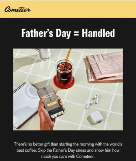 Image shows the top third of a Father’s Day email from coffee brand Cometeer, with white font on a black background and an illustration of a tile countertop with a notebook, glass of iced coffee, Air Pods, and folded-up newspaper. The headline of the email reads, “Father’s Day = Handled,” and underneath the illustration, the email copy reads, “There’s no better gift than starting the morning with the world’s best coffee. Skip the Father’s Day stress and show him how much you care with Cometeer.”