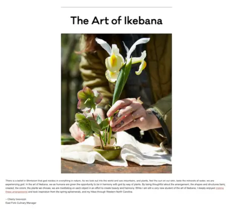 Image shows an email from East Fork Pottery, featuring a large close-up photo of a pair of tattooed hands assembling a flower arrangement under the headline “The Art of Ikebana.” Beneath the photo, the email copy reads, “There is a belief in Shintoism that god resides in everything in nature. As we look out into the world and see mountains, and plants, feel the sun on our skin, taste the minerals of water, we are experiencing god. In the art of Ikebana, we as humans are given the opportunity to be in harmony with god by way of plants. By being thoughtful about the arrangement, the shapes and structures being created, the colors, the plants we choose, we are meditating on each object in an effort to create beauty and harmony. While I am still a very new student of the art of Ikebana, I deeply enjoyed making these arrangements and took inspiration from the spring ephemerals, and my hikes through Western North California.” The email is signed by the brand’s culinary manager, Cherry Iocovozzi, and a link over the words “making these arrangements” takes readers to a video.