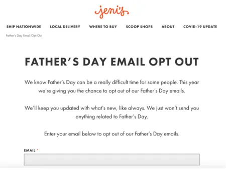 Image shows a simple onsite email opt-out form from Jeni’s Splendid Ice Creams, with black font on a white background. Underneath the headline, “Father’s Day email opt out,” the copy of the form reads, “We know Father’s Day can be a really difficult time for some people. This year we’re giving you the chance to opt out of our Father’s Day emails. We’ll keep you updated with what’s new, like always. We just won’t send you anything related to Father’s Day. Enter your email below to opt out.” At the bottom of the form is an input field where the viewer can enter their email address.
