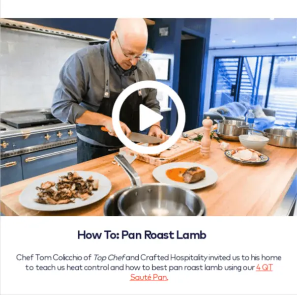 Image shows part of an email from cookware brand Made In, featuring a still from a how-to cooking video in which a chef wearing an apron chops vegetables on a wooden cutting board in an open-floorplan kitchen. The image has a large, circled play button centered over it in white. Beneath the image, the email copy reads, “How To: Pan Roast Lamb. Chef Tom Colicchio of Top Chef and Crafted Hospitality invited us to his home to teach us heat control and how to best pan roast lamb using our 4 QT Saute Pan.”