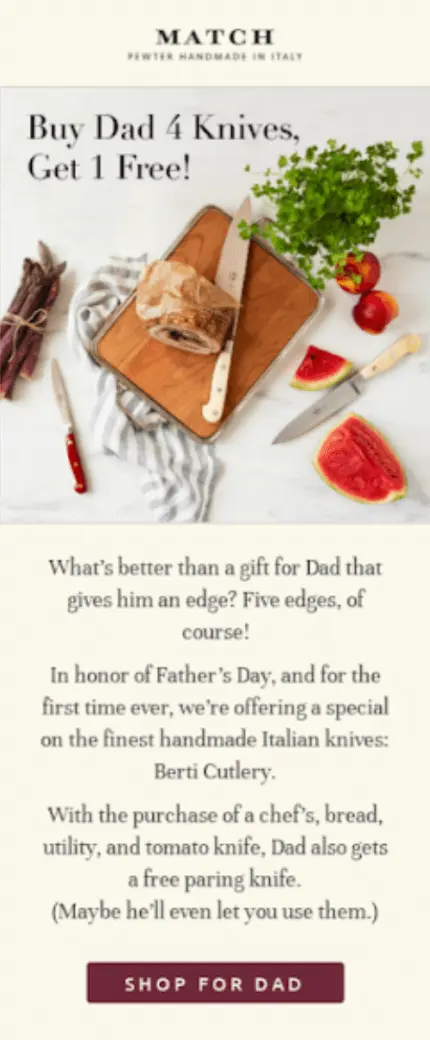 Image shows a Father’s Day email campaign from pewter cutlery Match, featuring a colorful bird’s-eye photo of half a loaf of bread on a cutting board, surrounded by slices of watermelon, two whole peaches, a bouquet of cilantro, and a bunch of purple asparagus tied with string. Arranged throughout are three of the brand’s knives, in various sizes. Over the top of the photo, the email headline reads, “Buy dad 4 knives, get 1 free!” Underneath the photo, the email copy reads, “What’s better than a gift for Dad that gives him an edge? Five edges, of course!” The CTA button at the bottom of the email reads, “shop for Dad.”