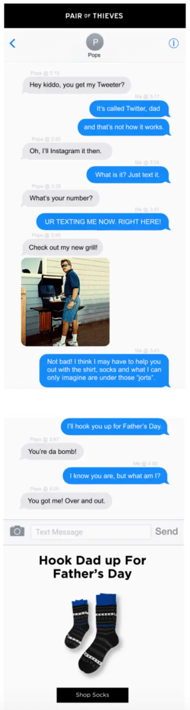 Image shows a Father’s Day email campaign from loungewear and undergarments brand Pair of Thieves, which features a text conversation between a typical kid and their typical dad, “Pops”: “Hey kiddo, you get my Tweeter?” “It’s called Twitter, dad, and that’s not how it works.” “Oh, I’ll Instagram it then.” “What is it? Just text it.” “What’s your number?” “UR TEXTING ME NOW RIGHT HERE!” “Check out my new grill,” with a photo of a dad grilling. “Not bad! I think I may have to help you out with the shirt, socks and what I can only imagine are under those jorts. I’ll hook you up for Father’s Day.” “You’re da bomb!” “I know you are, but what am I?” “You got me! Over and out.” Underneath the conversation is a headline that reads, “Hook Dad up for Father’s Day,” followed by a product shot of the brand’s socks on a white background and a black CTA that reads, “Shop socks.”