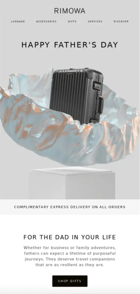 Image shows a Father’s Day email campaign from luggage brand RIMOWA, which features the headline “Happy Father’s Day” and a glossy product shot of one of their suitcases emerging from some shiny wrapping paper. Underneath the photo is a banner advertising “complimentary express delivery on all orders,” followed by the email copy, which reads, “For the dad in your life. Whether for business or family adventures, fathers can expect a lifetime of purposeful journeys. They deserve travel companions that are as resilient as they are.” The email ends with a black CTA button that reads, “Shop gifts.”