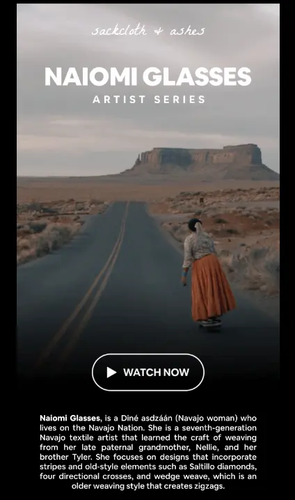 Image shows part of an email from sustainable textiles brand Sackcloth and Ashes. The email features a still from a mini-documentary about one of their artists, Naiomi Glasses, with a CTA play button that reads, “Watch now.” The still shot shows a woman in a long burnt orange skirt standing on a desert highway with plateaus and rock formations in the distance. Beneath the photo, the email copy reads, “Naiomi Glasses, is a Diné asdzaan (Navajo woman) who lives on the Navajo Nation. She is a seventh-generation Navajo textile artist that learned the craft of weaving from her late paternal grandmother, Nellie, and her brother Tyler. She focuses on designs that incorporate stripes and old-style elements such as Saltillo diamonds, four directional crosses, and wedge weave, which is an older weaving style that creates zigzags.”