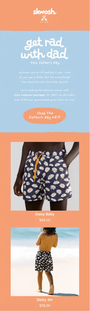 Image shows a Father’s Day email campaign from resort wear brand Skwosh, with a playful pastel orange and blue color scheme. The headline reads, “get rad with dad this father’s day,” and the email copy reads, “we know you’re still mulling it over. what do you get a bloke that has everything? How about his new favourite shorts? We’re making the decision easier with free express postage for 24hrs on all orders over $150. Guaranteed good times on time.” The CTA button reads, “shop the father’s day edit,” and the email continues with product shots of matching swim trunks in a daisy pattern for dad and kid.