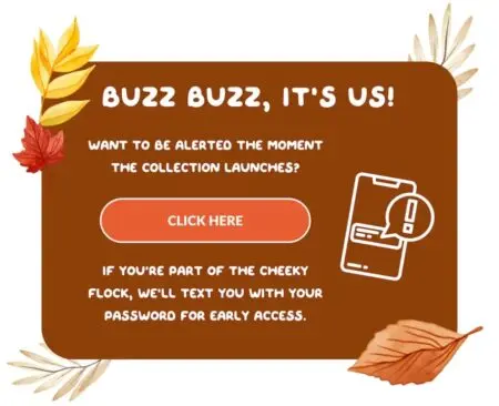 Image shows an email campaign from kids’ apparel brand Cheeky Chickadee, a client of Andzen. The email uses an autumn color palette with a dark sepia background and illustrations of leaves in the four corners. In white font, the email reads, “Buzz buzz, it’s us! Want to be alerted the moment the collection launches? If you’re part of the Cheeky flock, we’ll text you with your password for early access.” An orange CTA button in the middle of the email reads, “click here.”