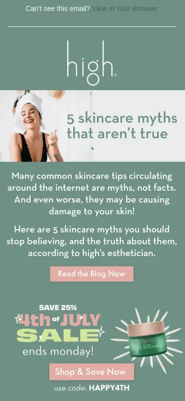 Image shows a 4th of July email from vegan skincare brand High Beauty, set in white font on a sage green background. A banner at the top of the email features an image of a model smiling with a towel wrapped around her head, next to the headline, “5 skincare myths that aren’t true.” The email body copy reads, “Many common skincare tips circulating around the internet are myths, not facts. And even worse, they may be causing damage to your skin! Here are 5 skincare myths you should stop believing and the truth about them, according to high’s esthetician.” The CTA button underneath reads, “Read the blog now.” Then, the email continues with an announcement about the brand’s 4th of July sale, including a deadline—”ends Monday”—and a discount code, “HAPPY4TH,” along with a second CTA button that reads, “Shop & save now.”