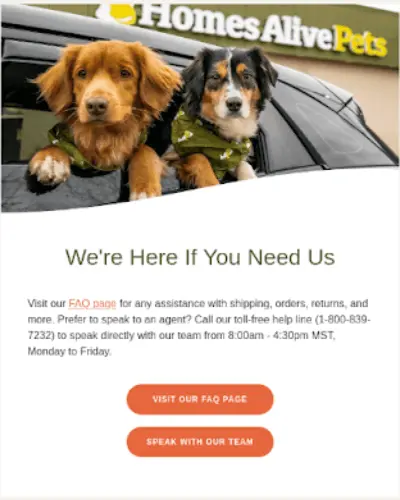Image shows an email from Homes Alive Pets that encourages customers to visit their FAQ page for assistance with shipping, orders, returns, and more. The email contains two orange CTA buttons, ‘Visit our FAQ page” and “Speak with our team,” and the headline, “We’re here if you need us.”