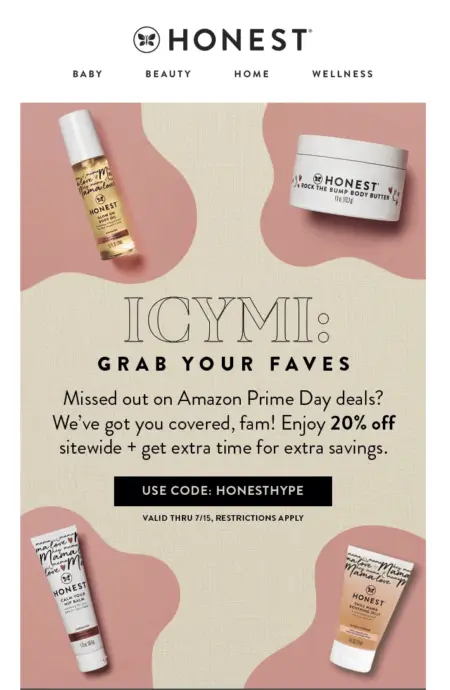 Image shows an email from The Honest Company, featuring product images in the 4 corners and the headline, “ICYMI: grab your faves.” The email copy reads, “Missed out on Amazon Prime Day deals? We’ve got you covered, fam! Enjoy 20% off sitewide + get extra time for extra savings.” The CTA button reads, “use code: HONESTHYPE.”